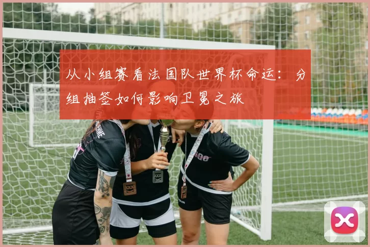 从小组赛看法国队世界杯命运:分组抽签如何影响卫冕之旅