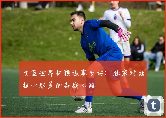 女篮世界杯预选赛专访：独家对话核心球员的备战心路