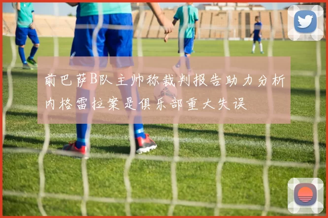 前巴萨B队主帅称裁判报告助力分析内格雷拉案是俱乐部重大失误