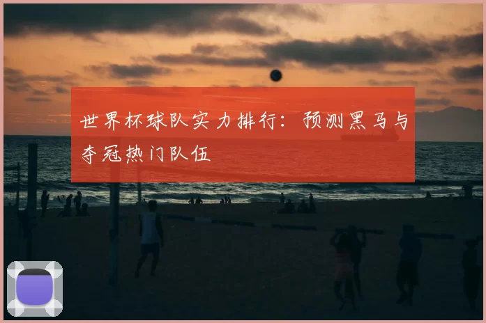 世界杯球队实力排行:预测黑马与夺冠热门队伍