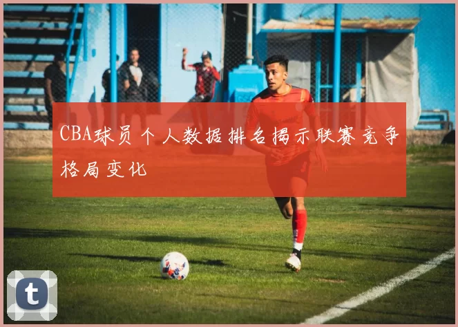 CBA球员个人数据排名揭示联赛竞争格局变化