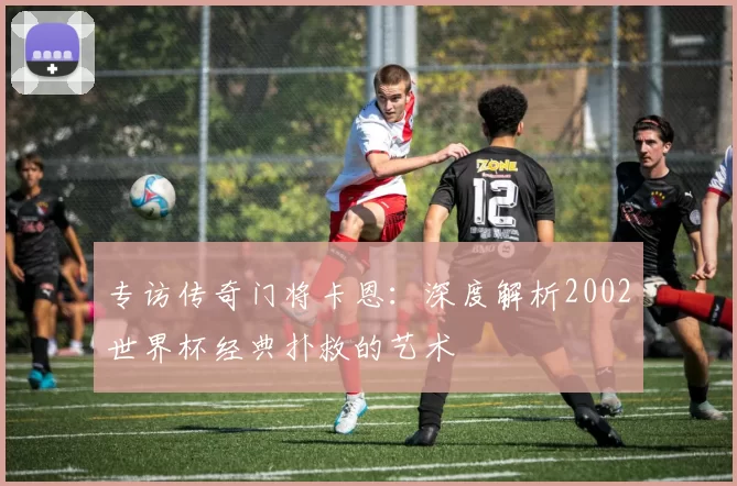 专访传奇门将卡恩:深度解析2002世界杯经典扑救的艺术