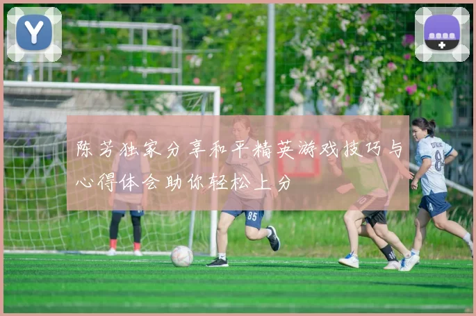 陈芳独家分享和平精英游戏技巧与心得体会助你轻松上分