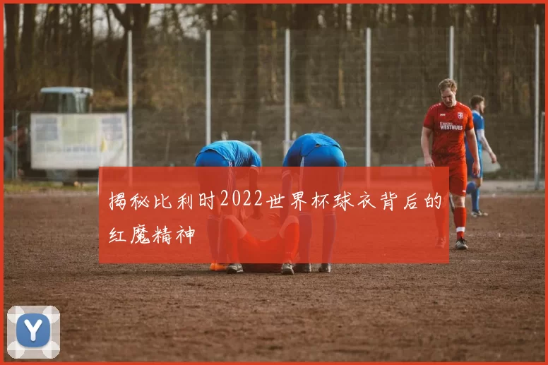 揭秘比利时2022世界杯球衣背后的红魔精神