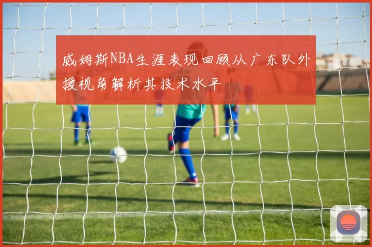 威姆斯NBA生涯表现回顾从广东队外援视角解析其技术水平