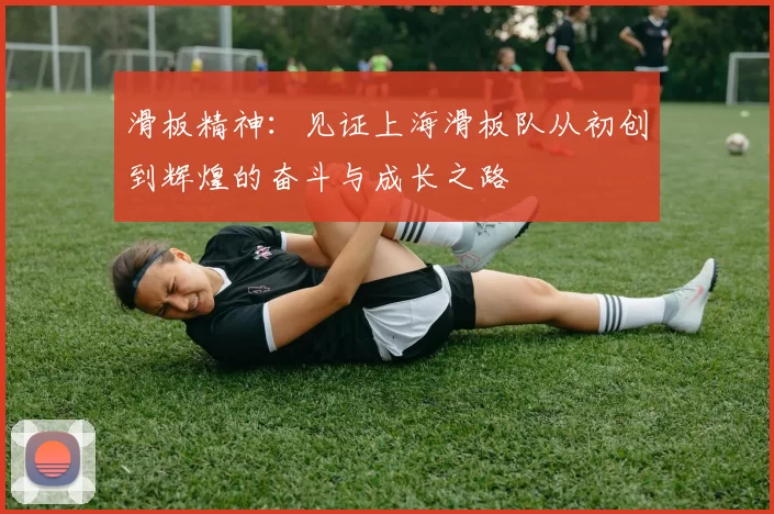 滑板精神:见证上海滑板队从初创到辉煌的奋斗与成长之路