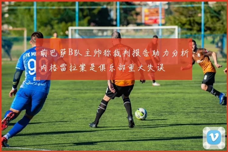 前巴萨B队主帅称裁判报告助力分析内格雷拉案是俱乐部重大失误