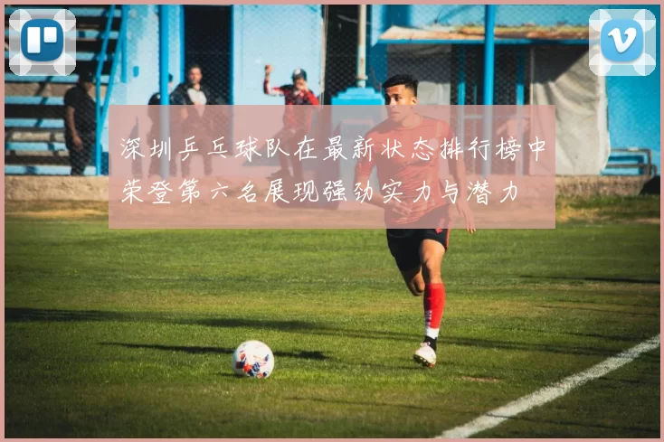 深圳乒乓球队在最新状态排行榜中荣登第六名展现强劲实力与潜力