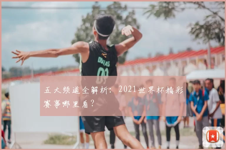 五大频道全解析:2021世界杯精彩赛事哪里看?