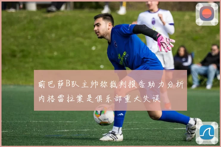 前巴萨B队主帅称裁判报告助力分析内格雷拉案是俱乐部重大失误