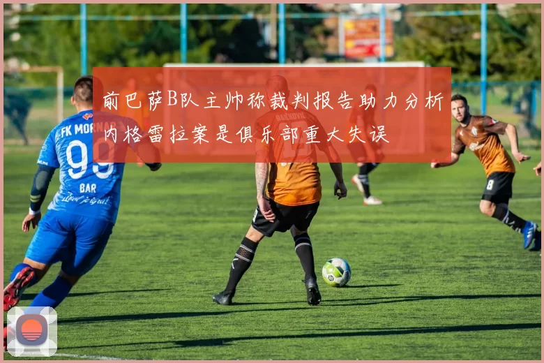 前巴萨B队主帅称裁判报告助力分析内格雷拉案是俱乐部重大失误