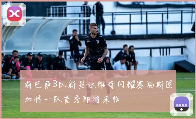 前巴萨B队新星达维奇闪耀赛场斯图加特一队首秀即将来临