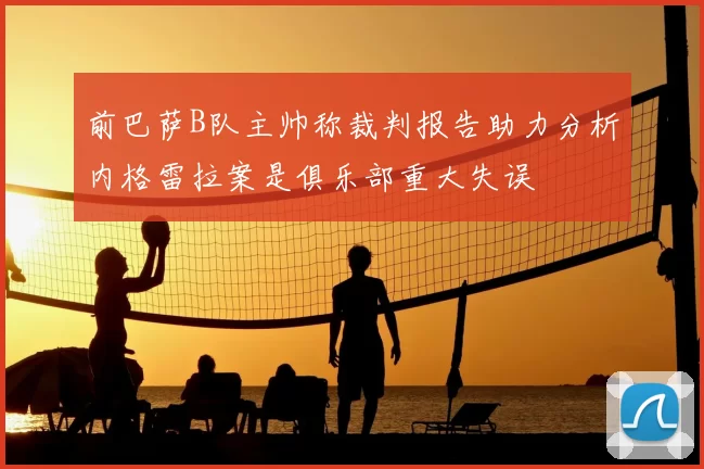 前巴萨B队主帅称裁判报告助力分析内格雷拉案是俱乐部重大失误