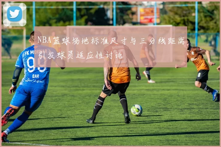 NBA篮球场地标准尺寸与三分线距离引发球员适应性讨论