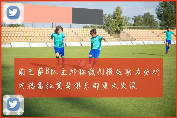 前巴萨B队主帅称裁判报告助力分析内格雷拉案是俱乐部重大失误