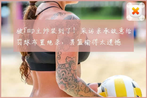被fmp主帅装到了!采访亲承故意给罚球布置绝杀,男篮输得太遗憾