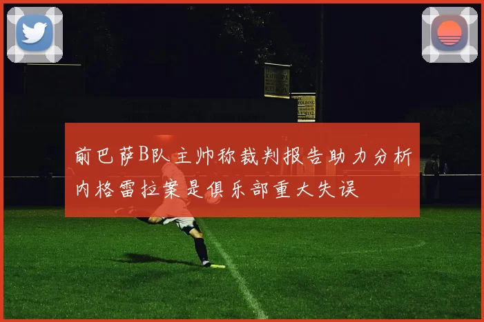 前巴萨B队主帅称裁判报告助力分析内格雷拉案是俱乐部重大失误