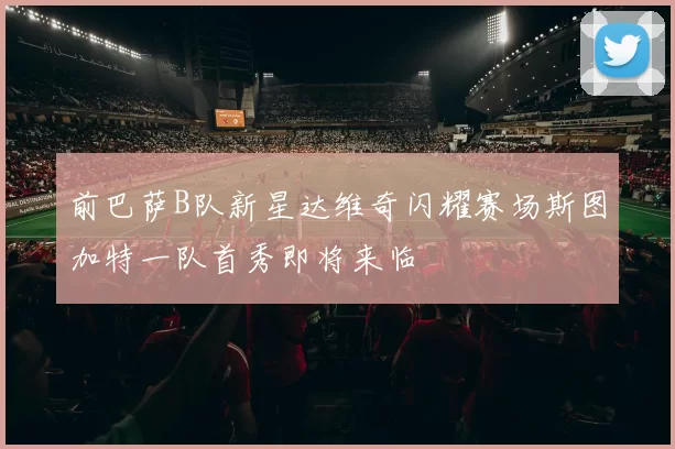 前巴萨B队新星达维奇闪耀赛场斯图加特一队首秀即将来临