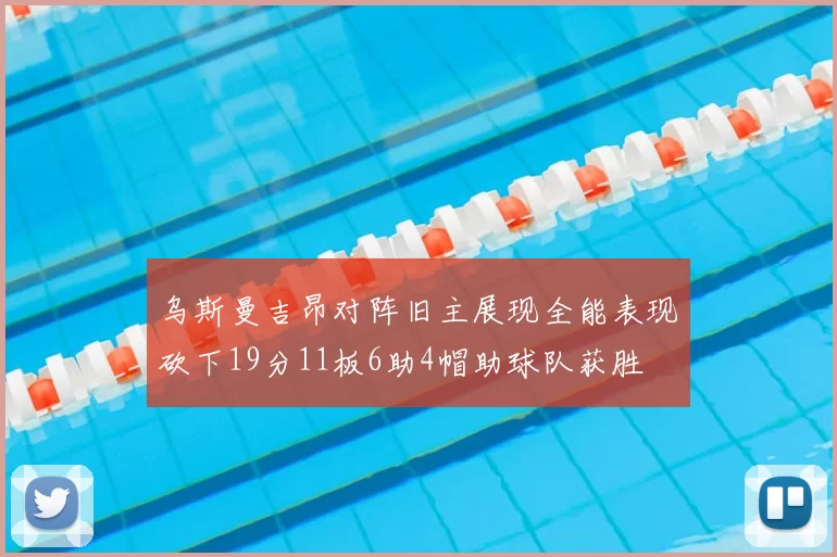 乌斯曼吉昂对阵旧主展现全能表现砍下19分11板6助4帽助球队获胜