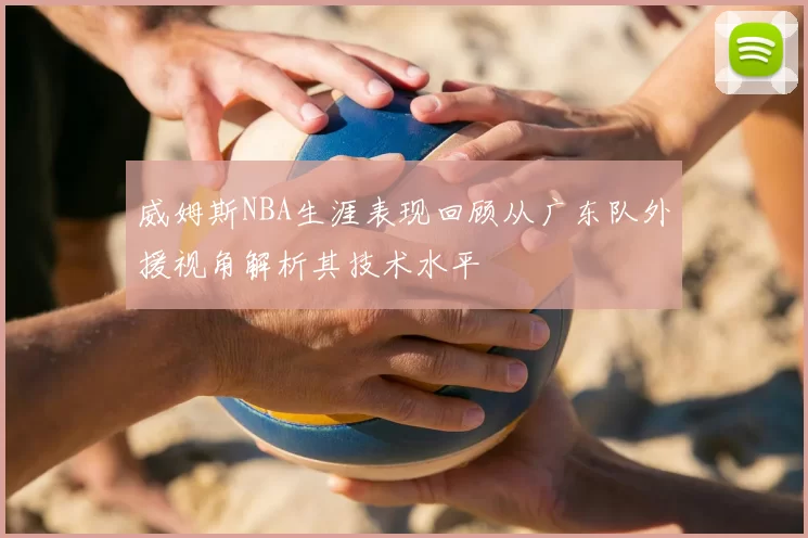 威姆斯NBA生涯表现回顾从广东队外援视角解析其技术水平