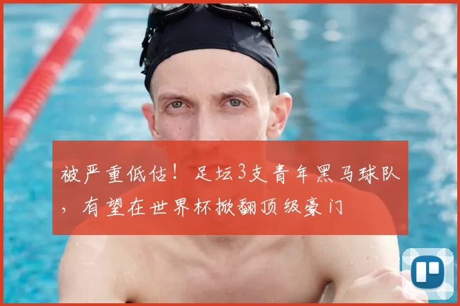 被严重低估!足坛3支青年黑马球队,有望在世界杯掀翻顶级豪门