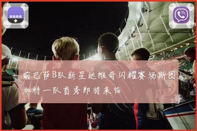 前巴萨B队新星达维奇闪耀赛场斯图加特一队首秀即将来临