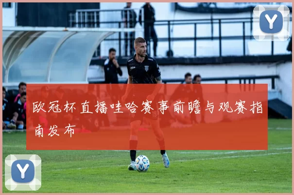 欧冠杯直播哇哈赛事前瞻与观赛指南发布