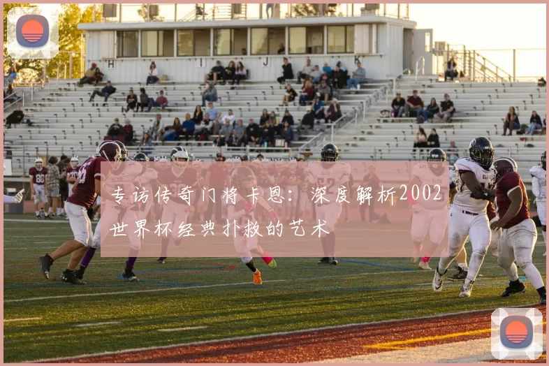 专访传奇门将卡恩:深度解析2002世界杯经典扑救的艺术