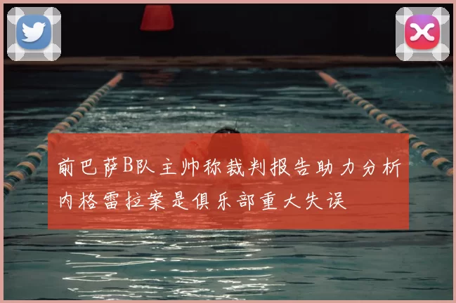 前巴萨B队主帅称裁判报告助力分析内格雷拉案是俱乐部重大失误