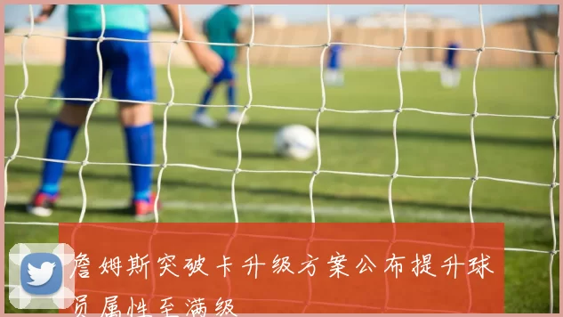 詹姆斯突破卡升级方案公布提升球员属性至满级