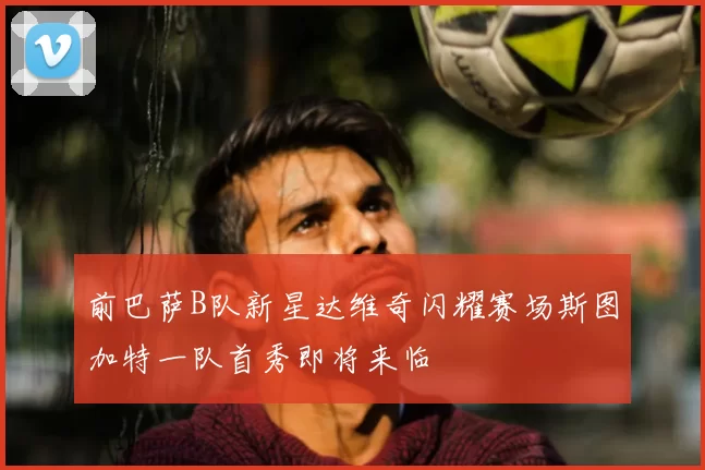 前巴萨B队新星达维奇闪耀赛场斯图加特一队首秀即将来临