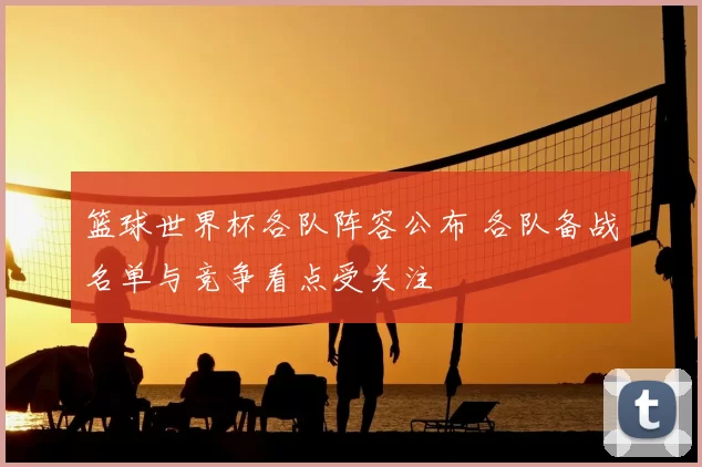 篮球世界杯各队阵容公布 各队备战名单与竞争看点受关注