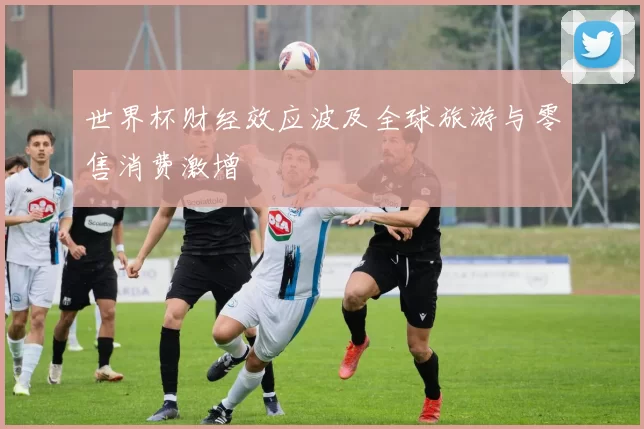 世界杯财经效应波及全球旅游与零售消费激增