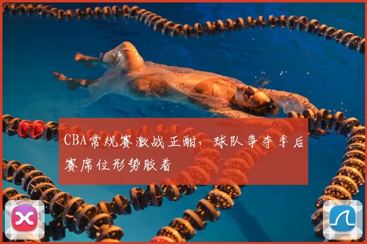 CBA常规赛激战正酣,球队争夺季后赛席位形势胶着