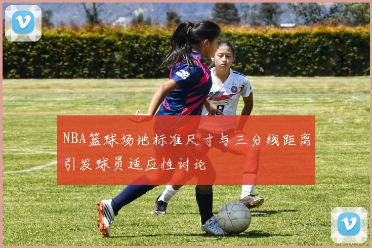 NBA篮球场地标准尺寸与三分线距离引发球员适应性讨论
