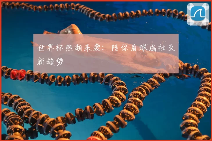世界杯热潮来袭：陪你看球成社交新趋势