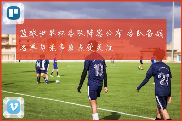 篮球世界杯各队阵容公布 各队备战名单与竞争看点受关注