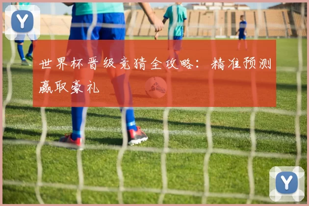 世界杯晋级竞猜全攻略：精准预测赢取豪礼