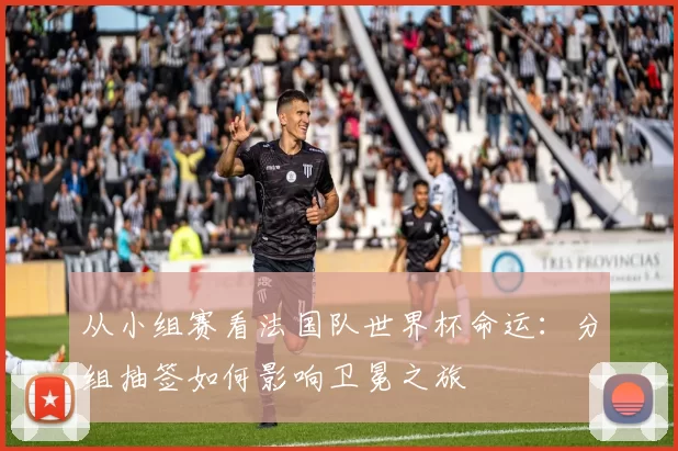 从小组赛看法国队世界杯命运:分组抽签如何影响卫冕之旅
