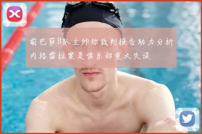 前巴萨B队主帅称裁判报告助力分析内格雷拉案是俱乐部重大失误