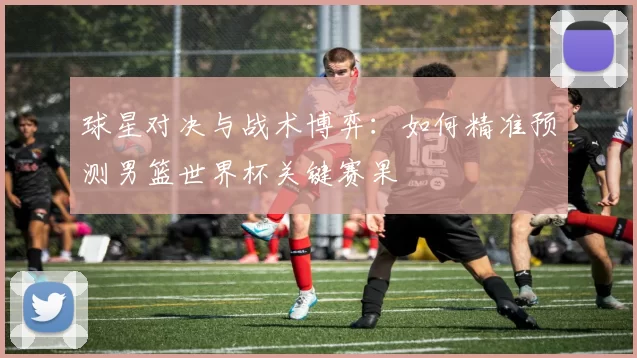 球星对决与战术博弈:如何精准预测男篮世界杯关键赛果