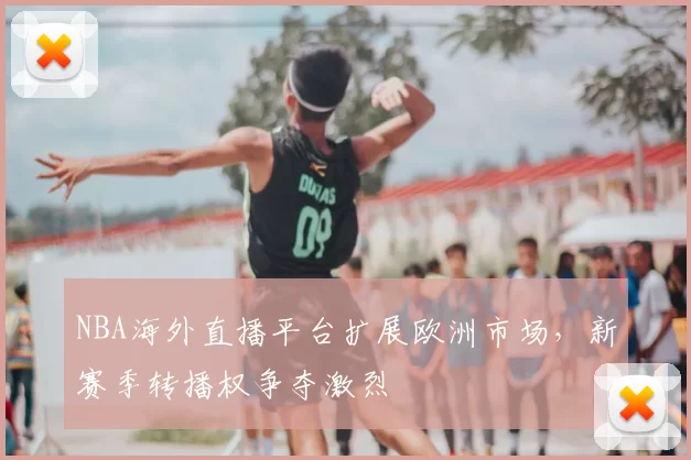 NBA海外直播平台扩展欧洲市场，新赛季转播权争夺激烈