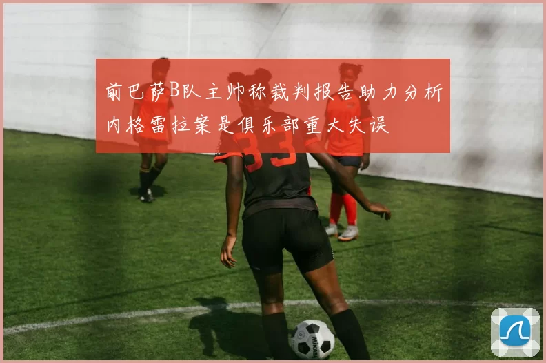 前巴萨B队主帅称裁判报告助力分析内格雷拉案是俱乐部重大失误