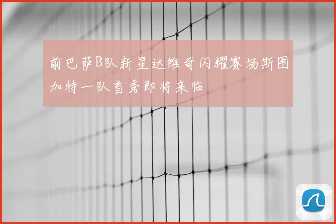 前巴萨B队新星达维奇闪耀赛场斯图加特一队首秀即将来临
