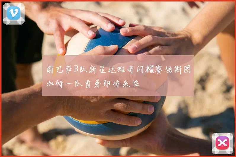 前巴萨B队新星达维奇闪耀赛场斯图加特一队首秀即将来临