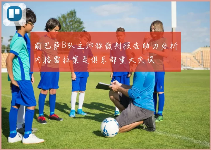 前巴萨B队主帅称裁判报告助力分析内格雷拉案是俱乐部重大失误