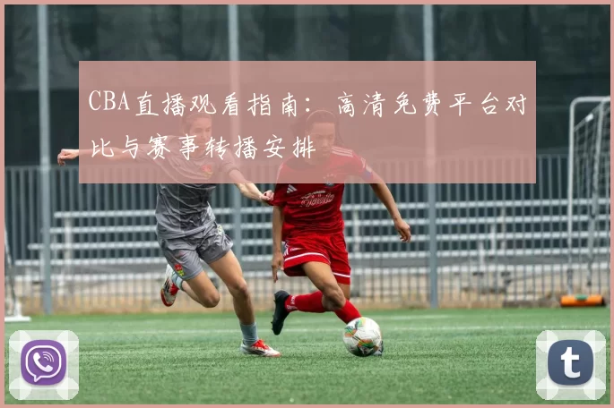 CBA直播观看指南:高清免费平台对比与赛事转播安排