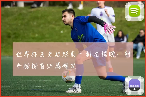 世界杯历史进球前十排名揭晓,射手榜榜首归属确定