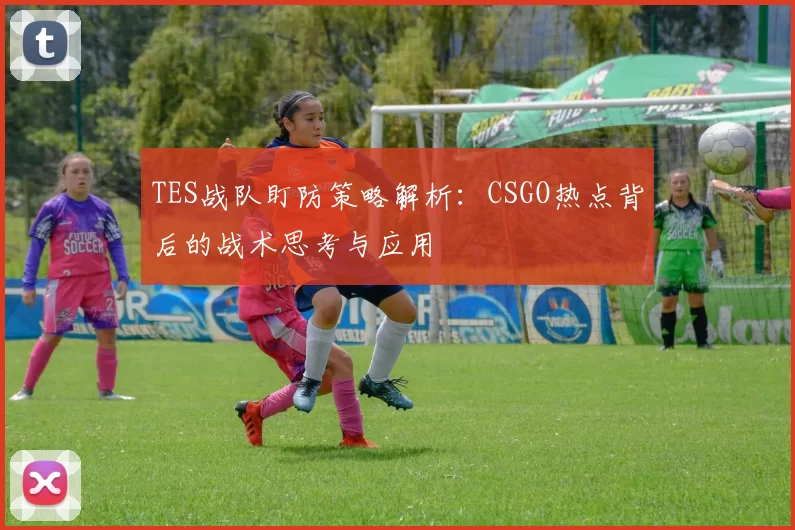 TES战队盯防策略解析:CSGO热点背后的战术思考与应用