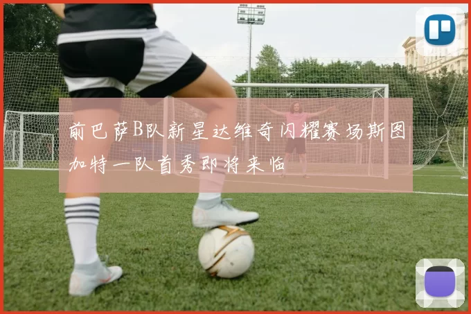 前巴萨B队新星达维奇闪耀赛场斯图加特一队首秀即将来临